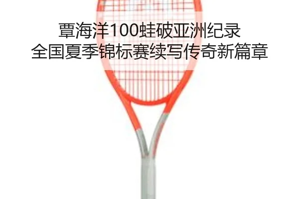 覃海洋100蛙破亚洲纪录 全国夏季锦标赛续写传奇新篇章