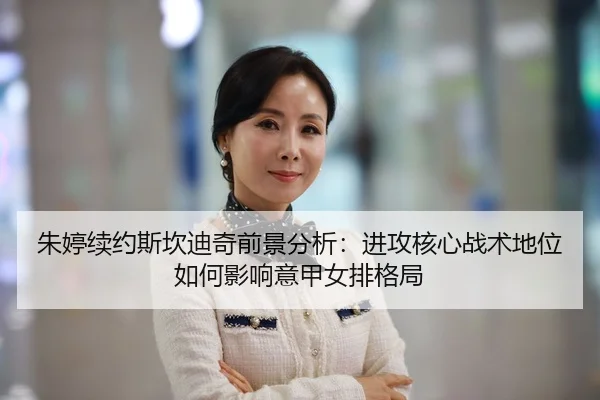 朱婷续约斯坎迪奇前景分析：进攻核心战术地位如何影响意甲女排格局